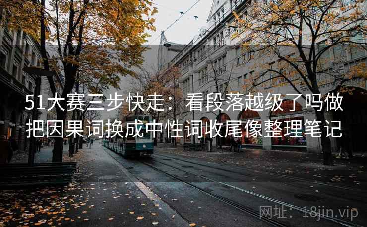 51大赛三步快走：看段落越级了吗做把因果词换成中性词收尾像整理笔记