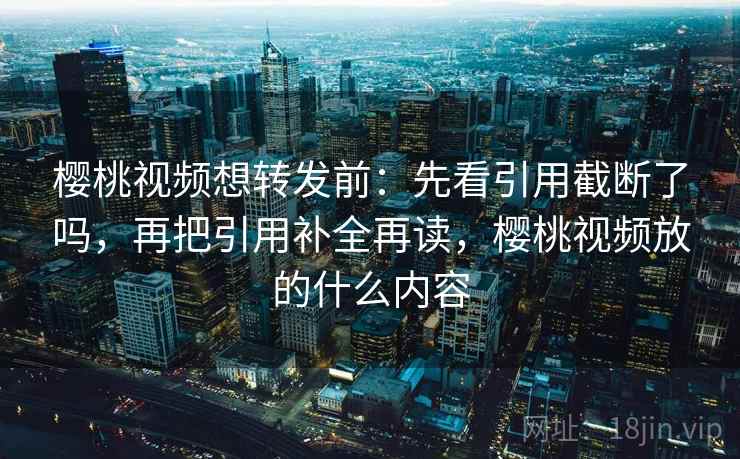 樱桃视频想转发前：先看引用截断了吗，再把引用补全再读，樱桃视频放的什么内容