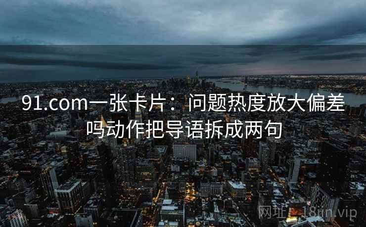 91.com一张卡片：问题热度放大偏差吗动作把导语拆成两句