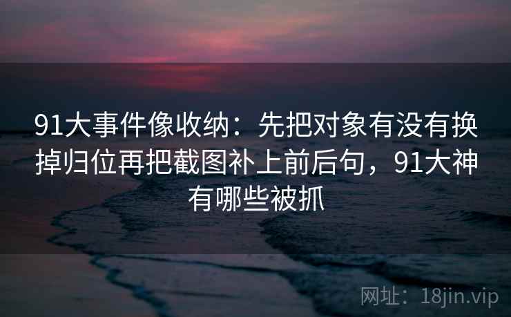 91大事件像收纳：先把对象有没有换掉归位再把截图补上前后句，91大神有哪些被抓