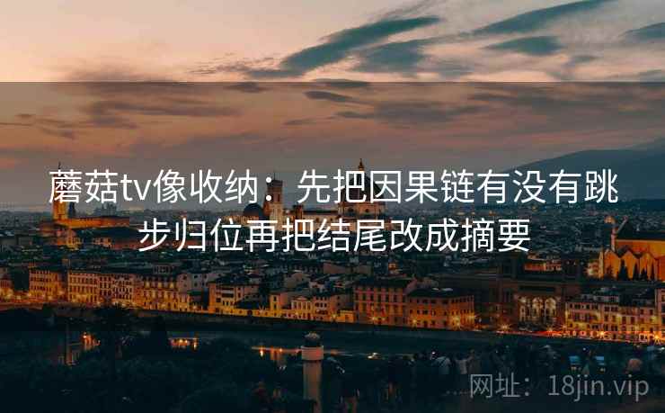 蘑菇tv像收纳:先把因果链有没有跳步归位再把结尾改成摘要 蘑菇tv像收纳:先把因果链有没有跳步归位再把结尾改成摘要