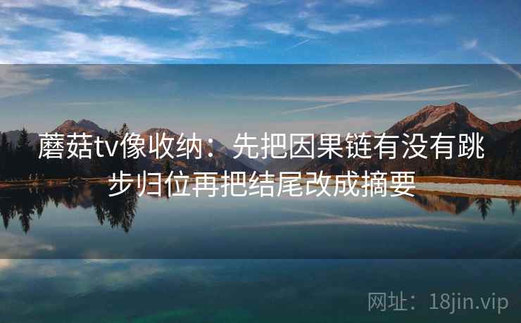 蘑菇tv像收纳:先把因果链有没有跳步归位再把结尾改成摘要 蘑菇tv像收纳:先把因果链有没有跳步归位再把结尾改成摘要