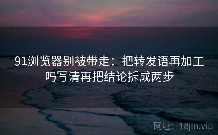 91浏览器别被带走:把转发语再加工吗写清再把结论拆成两步 91浏览器别被带走:把转发语再加工吗写清再把结论拆成两步