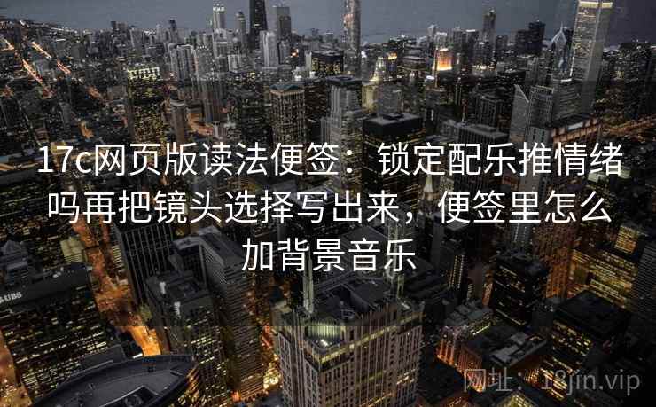 17c网页版读法便签:锁定配乐推情绪吗再把镜头选择写出来,便签里怎么加背景音乐 17c网页版读法便签:锁定配乐推情绪吗再把镜头选择写出来,便签里怎么加背景音乐