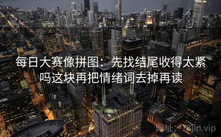 每日大赛像拼图:先找结尾收得太紧吗这块再把情绪词去掉再读 每日大赛像拼图:先找结尾收得太紧吗这块再把情绪词去掉再读