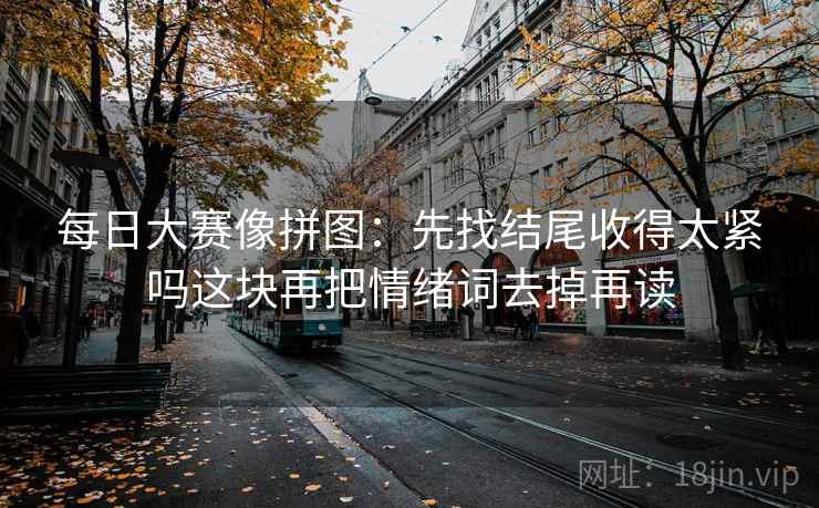 每日大赛像拼图:先找结尾收得太紧吗这块再把情绪词去掉再读 每日大赛像拼图:先找结尾收得太紧吗这块再把情绪词去掉再读