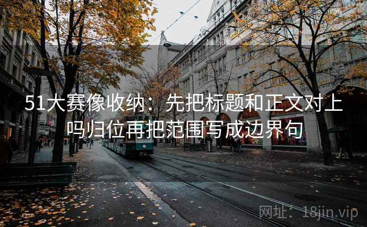 51大赛像收纳：先把标题和正文对上吗归位再把范围写成边界句