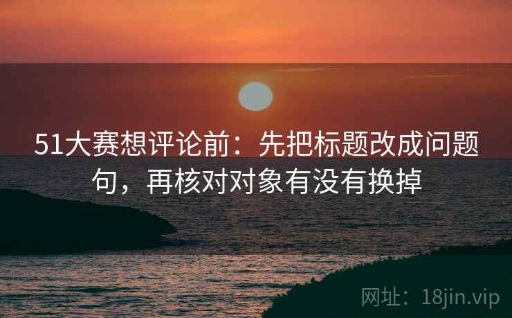 51大赛想评论前:先把标题改成问题句,再核对对象有没有换掉 51大赛想评论前:先把标题改成问题句,再核对对象有没有换掉