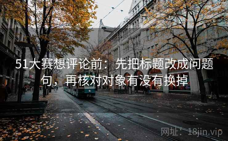 51大赛想评论前:先把标题改成问题句,再核对对象有没有换掉 51大赛想评论前:先把标题改成问题句,再核对对象有没有换掉