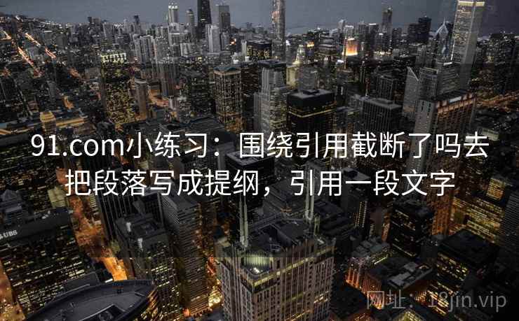 91.com小练习:围绕引用截断了吗去把段落写成提纲,引用一段文字 91.com小练习:围绕引用截断了吗去把段落写成提纲,引用一段文字