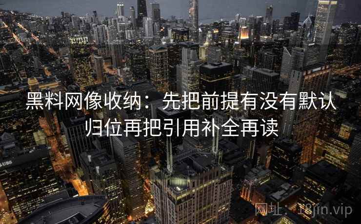 黑料网像收纳：先把前提有没有默认归位再把引用补全再读