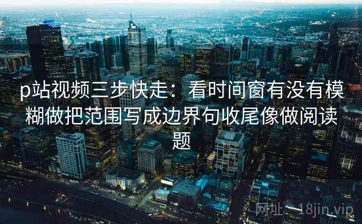 p站视频三步快走:看时间窗有没有模糊做把范围写成边界句收尾像做阅读题 p站视频三步快走:看时间窗有没有模糊做把范围写成边界句收尾像做阅读题
