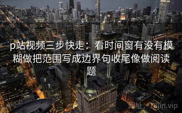 p站视频三步快走:看时间窗有没有模糊做把范围写成边界句收尾像做阅读题 p站视频三步快走:看时间窗有没有模糊做把范围写成边界句收尾像做阅读题
