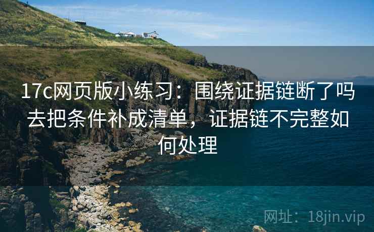 17c网页版小练习：围绕证据链断了吗去把条件补成清单，证据链不完整如何处理