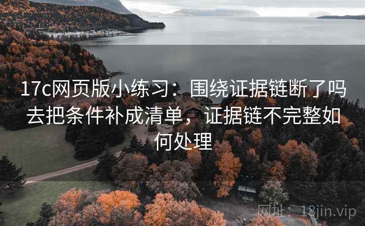 17c网页版小练习：围绕证据链断了吗去把条件补成清单，证据链不完整如何处理