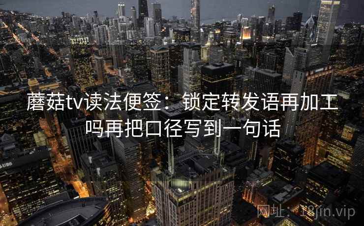蘑菇tv读法便签：锁定转发语再加工吗再把口径写到一句话