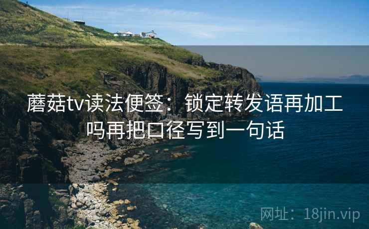 蘑菇tv读法便签：锁定转发语再加工吗再把口径写到一句话