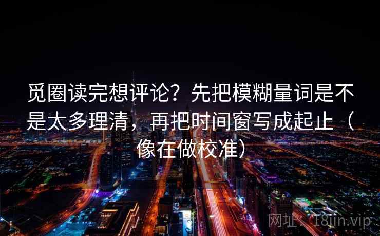 觅圈读完想评论?先把模糊量词是不是太多理清,再把时间窗写成起止(像在做校准) 觅圈读完想评论?先把模糊量词是不是太多理清,再把时间窗写成起止(像在做校准)