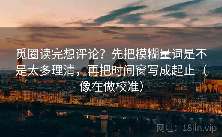 觅圈读完想评论?先把模糊量词是不是太多理清,再把时间窗写成起止(像在做校准) 觅圈读完想评论?先把模糊量词是不是太多理清,再把时间窗写成起止(像在做校准)