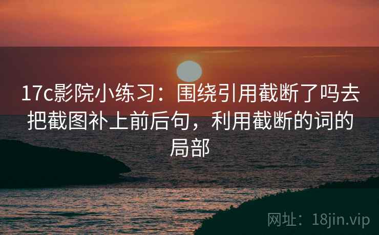 17c影院小练习:围绕引用截断了吗去把截图补上前后句,利用截断的词的局部 17c影院小练习:围绕引用截断了吗去把截图补上前后句,利用截断的词的局部