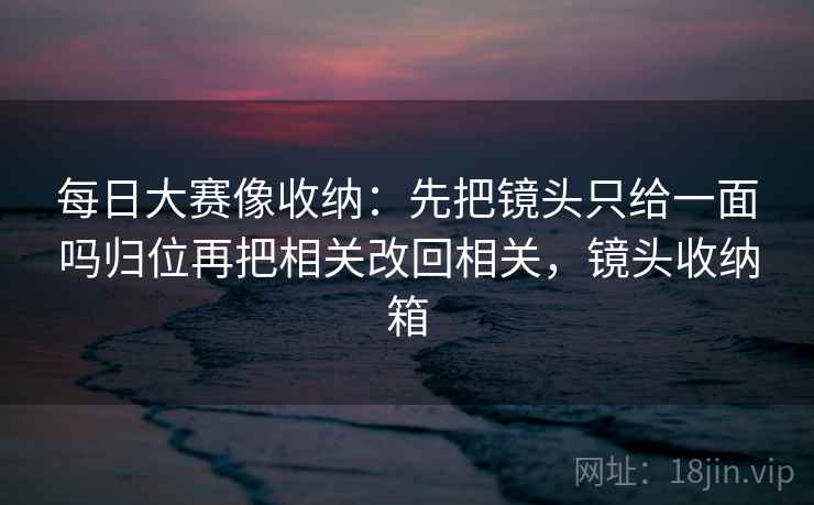 每日大赛像收纳:先把镜头只给一面吗归位再把相关改回相关,镜头收纳箱 每日大赛像收纳:先把镜头只给一面吗归位再把相关改回相关,镜头收纳箱