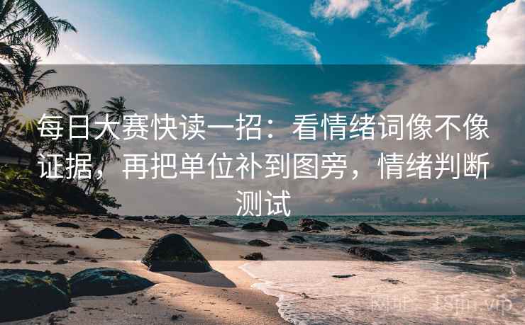 每日大赛快读一招:看情绪词像不像证据,再把单位补到图旁,情绪判断测试 每日大赛快读一招:看情绪词像不像证据,再把单位补到图旁,情绪判断测试