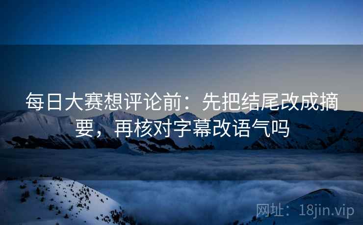 每日大赛想评论前:先把结尾改成摘要,再核对字幕改语气吗 每日大赛想评论前:先把结尾改成摘要,再核对字幕改语气吗
