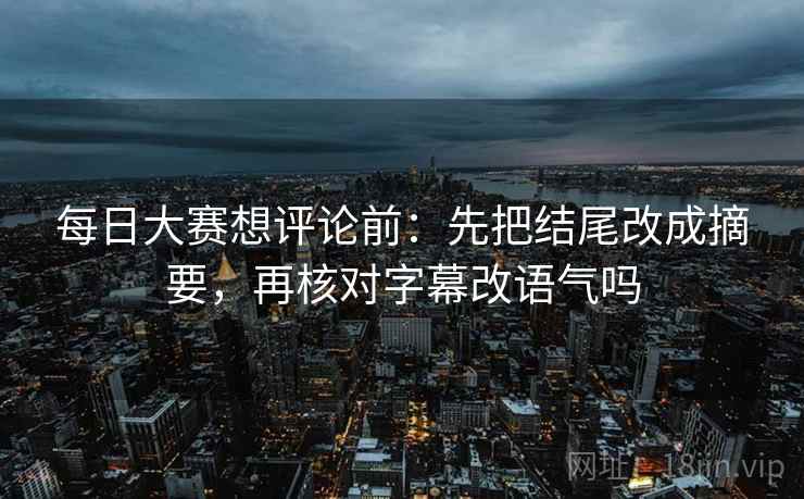 每日大赛想评论前:先把结尾改成摘要,再核对字幕改语气吗 每日大赛想评论前:先把结尾改成摘要,再核对字幕改语气吗
