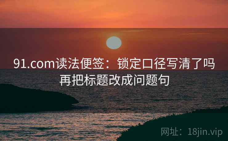 91.com读法便签:锁定口径写清了吗再把标题改成问题句 91.com读法便签:锁定口径写清了吗再把标题改成问题句