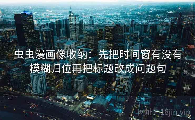 虫虫漫画像收纳：先把时间窗有没有模糊归位再把标题改成问题句