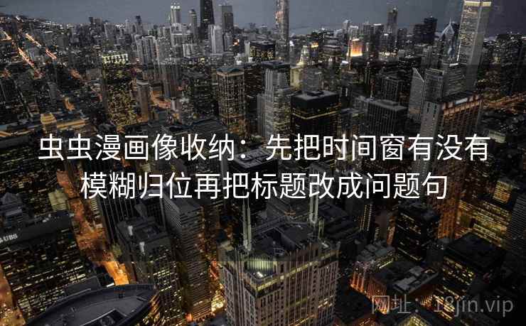 虫虫漫画像收纳：先把时间窗有没有模糊归位再把标题改成问题句