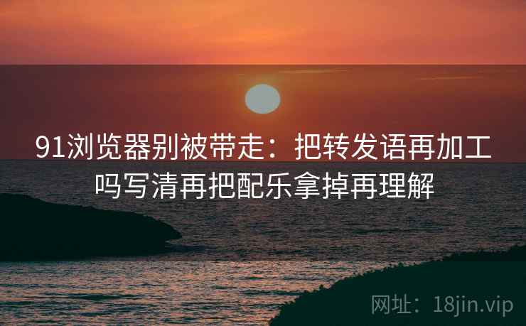 91浏览器别被带走:把转发语再加工吗写清再把配乐拿掉再理解 91浏览器别被带走:把转发语再加工吗写清再把配乐拿掉再理解
