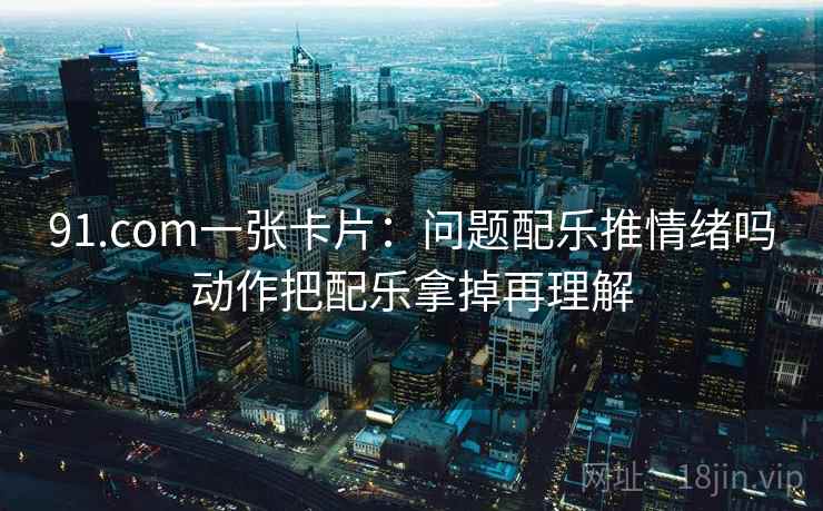 91.com一张卡片：问题配乐推情绪吗动作把配乐拿掉再理解
