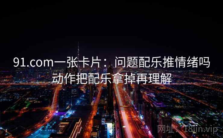 91.com一张卡片：问题配乐推情绪吗动作把配乐拿掉再理解