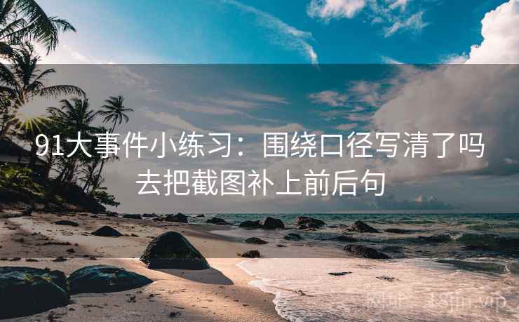 91大事件小练习:围绕口径写清了吗去把截图补上前后句 91大事件小练习:围绕口径写清了吗去把截图补上前后句