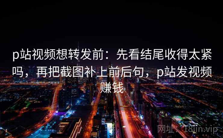 p站视频想转发前:先看结尾收得太紧吗,再把截图补上前后句,p站发视频赚钱 p站视频想转发前:先看结尾收得太紧吗,再把截图补上前后句,p站发视频赚钱