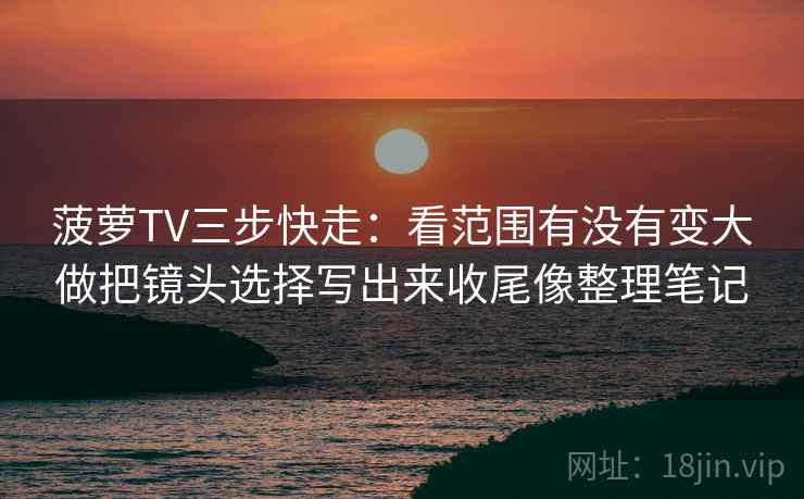 菠萝TV三步快走:看范围有没有变大做把镜头选择写出来收尾像整理笔记 菠萝TV三步快走:看范围有没有变大做把镜头选择写出来收尾像整理笔记