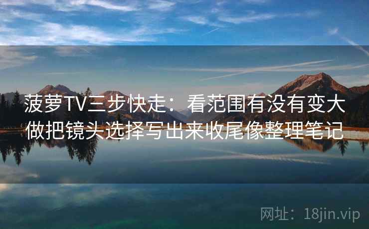菠萝TV三步快走:看范围有没有变大做把镜头选择写出来收尾像整理笔记 菠萝TV三步快走:看范围有没有变大做把镜头选择写出来收尾像整理笔记