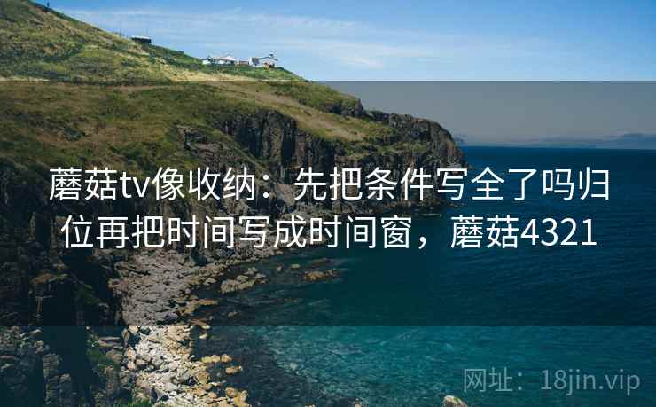 蘑菇tv像收纳:先把条件写全了吗归位再把时间写成时间窗,蘑菇4321 蘑菇tv像收纳:先把条件写全了吗归位再把时间写成时间窗,蘑菇4321