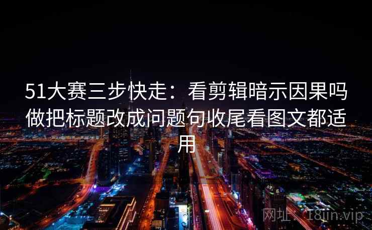 51大赛三步快走:看剪辑暗示因果吗做把标题改成问题句收尾看图文都适用 51大赛三步快走:看剪辑暗示因果吗做把标题改成问题句收尾看图文都适用