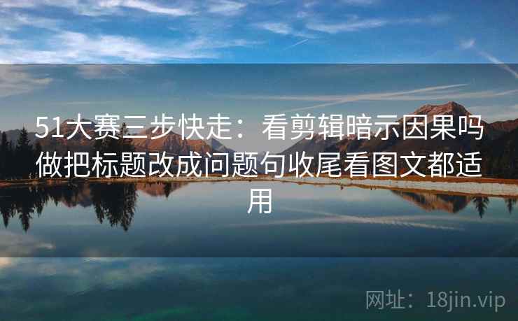 51大赛三步快走:看剪辑暗示因果吗做把标题改成问题句收尾看图文都适用 51大赛三步快走:看剪辑暗示因果吗做把标题改成问题句收尾看图文都适用