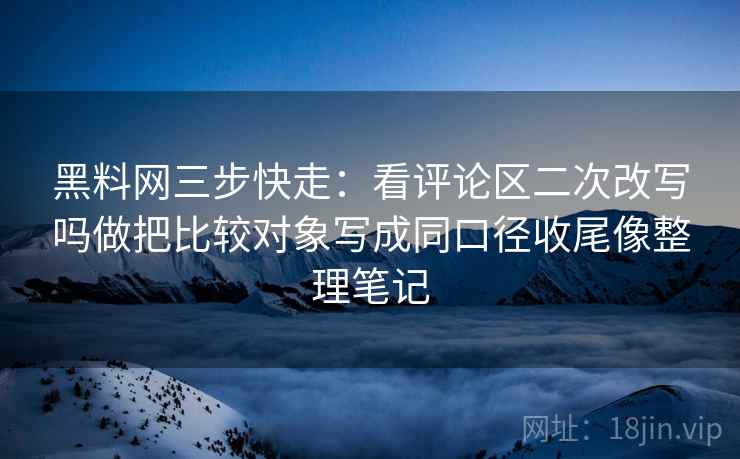 黑料网三步快走:看评论区二次改写吗做把比较对象写成同口径收尾像整理笔记 黑料网三步快走:看评论区二次改写吗做把比较对象写成同口径收尾像整理笔记