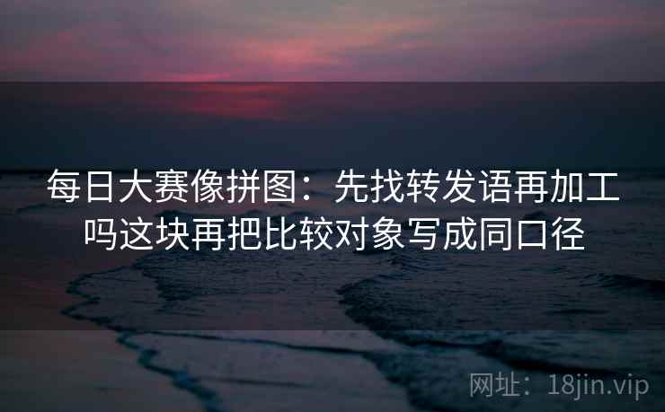 每日大赛像拼图:先找转发语再加工吗这块再把比较对象写成同口径 每日大赛像拼图:先找转发语再加工吗这块再把比较对象写成同口径