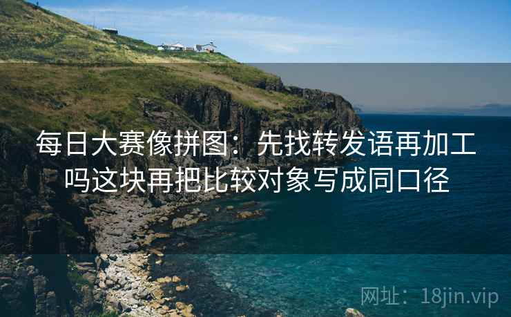 每日大赛像拼图:先找转发语再加工吗这块再把比较对象写成同口径 每日大赛像拼图:先找转发语再加工吗这块再把比较对象写成同口径
