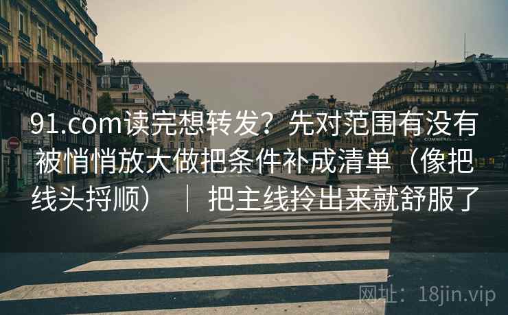 91.com读完想转发？先对范围有没有被悄悄放大做把条件补成清单（像把线头捋顺） ｜ 把主线拎出来就舒服了