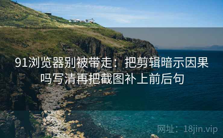 91浏览器别被带走：把剪辑暗示因果吗写清再把截图补上前后句