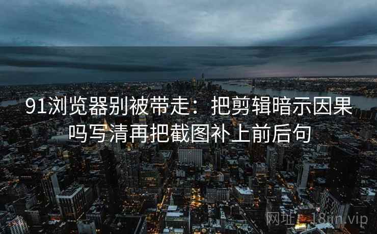 91浏览器别被带走：把剪辑暗示因果吗写清再把截图补上前后句