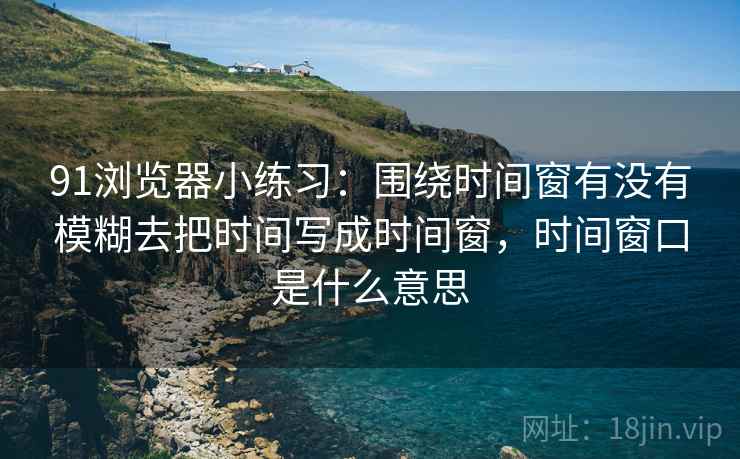 91浏览器小练习:围绕时间窗有没有模糊去把时间写成时间窗,时间窗口是什么意思 91浏览器小练习:围绕时间窗有没有模糊去把时间写成时间窗,时间窗口是什么意思