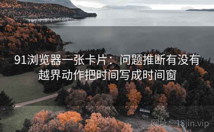91浏览器一张卡片：问题推断有没有越界动作把时间写成时间窗