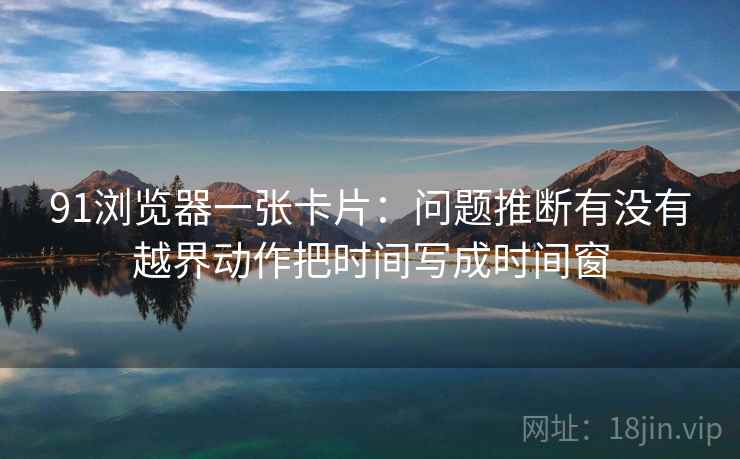 91浏览器一张卡片：问题推断有没有越界动作把时间写成时间窗